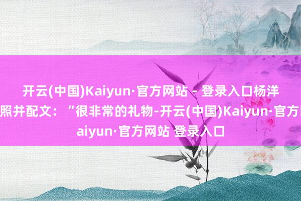 开云(中国)Kaiyun·官方网站 - 登录入口杨洋在外交平台晒照并配文：“很非常的礼物-开云(中国)Kaiyun·官方网站 登录入口