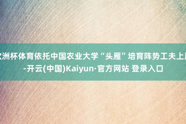 欧洲杯体育依托中国农业大学“头雁”培育阵势工夫上风-开云(中国)Kaiyun·官方网站 登录入口