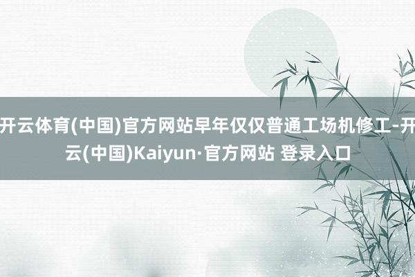开云体育(中国)官方网站早年仅仅普通工场机修工-开云(中国)Kaiyun·官方网站 登录入口