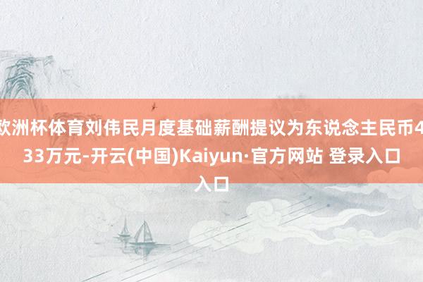 欧洲杯体育刘伟民月度基础薪酬提议为东说念主民币4.33万元-开云(中国)Kaiyun·官方网站 登录入口