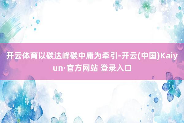 开云体育以碳达峰碳中庸为牵引-开云(中国)Kaiyun·官方网站 登录入口