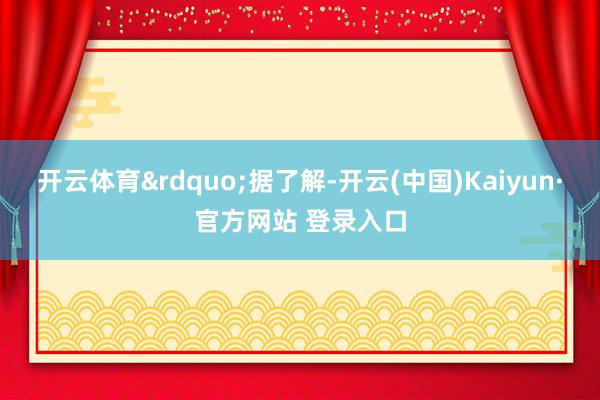 开云体育&rdquo;据了解-开云(中国)Kaiyun·官方网站 登录入口