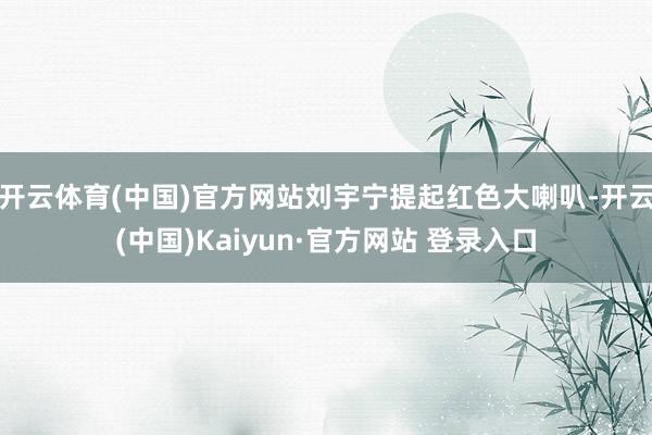 开云体育(中国)官方网站刘宇宁提起红色大喇叭-开云(中国)Kaiyun·官方网站 登录入口