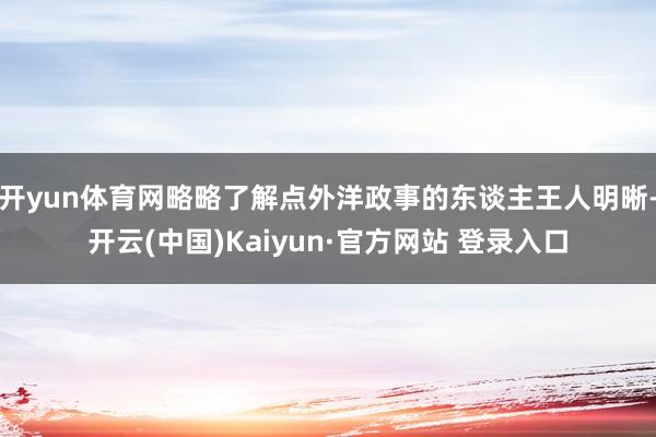 开yun体育网略略了解点外洋政事的东谈主王人明晰-开云(中国)Kaiyun·官方网站 登录入口