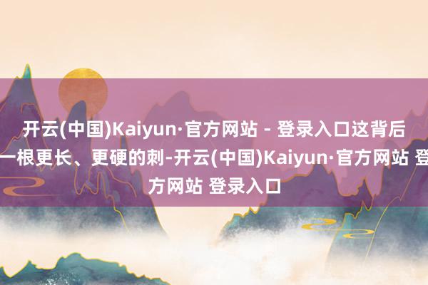 开云(中国)Kaiyun·官方网站 - 登录入口这背后狡饰着一根更长、更硬的刺-开云(中国)Kaiyun·官方网站 登录入口