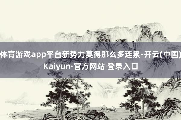 体育游戏app平台新势力莫得那么多连累-开云(中国)Kaiyun·官方网站 登录入口