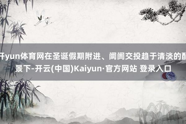 开yun体育网在圣诞假期附进、阛阓交投趋于清淡的配景下-开云(中国)Kaiyun·官方网站 登录入口