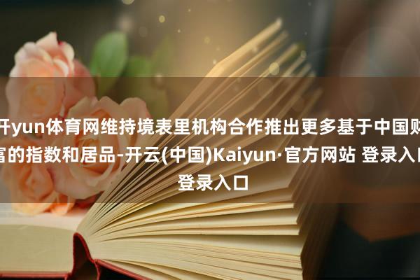 开yun体育网维持境表里机构合作推出更多基于中国财富的指数和居品-开云(中国)Kaiyun·官方网站 登录入口