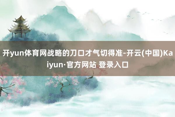 开yun体育网战略的刀口才气切得准-开云(中国)Kaiyun·官方网站 登录入口