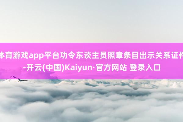 体育游戏app平台功令东谈主员照章条目出示关系证件-开云(中国)Kaiyun·官方网站 登录入口