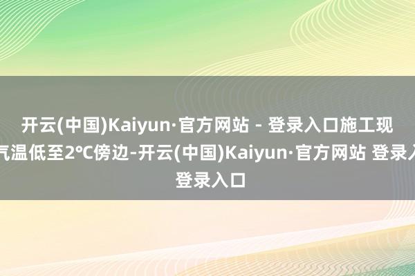 开云(中国)Kaiyun·官方网站 - 登录入口施工现场气温低至2℃傍边-开云(中国)Kaiyun·官方网站 登录入口