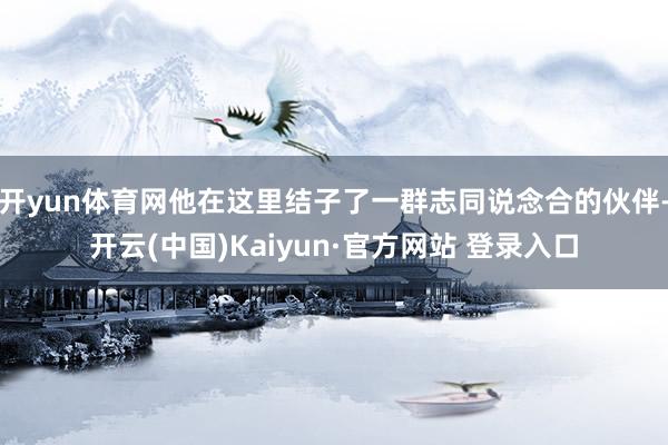 开yun体育网他在这里结子了一群志同说念合的伙伴-开云(中国)Kaiyun·官方网站 登录入口