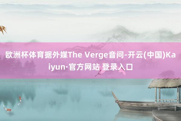 欧洲杯体育据外媒The Verge音问-开云(中国)Kaiyun·官方网站 登录入口