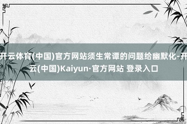 开云体育(中国)官方网站须生常谭的问题给幽默化-开云(中国)Kaiyun·官方网站 登录入口